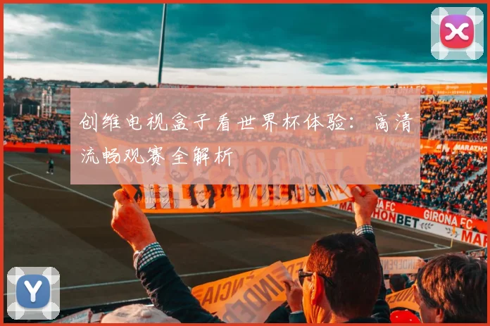 创维电视盒子看世界杯体验：高清流畅观赛全解析