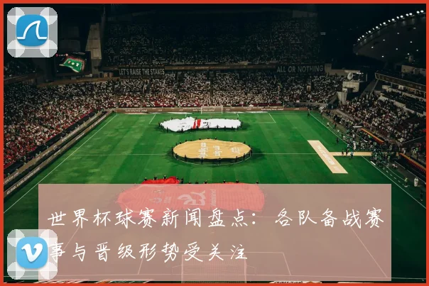 世界杯球赛新闻盘点：各队备战赛事与晋级形势受关注