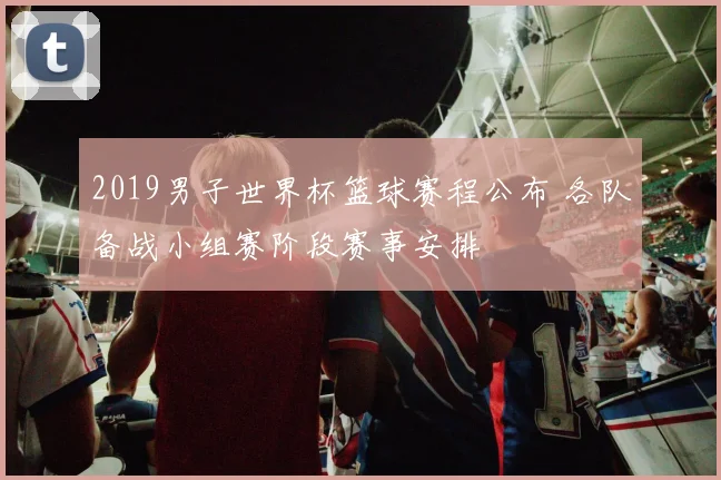 2019男子世界杯篮球赛程公布 各队备战小组赛阶段赛事安排