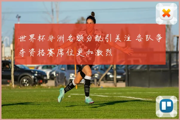 世界杯非洲名额分配引关注 各队争夺资格赛席位更加激烈