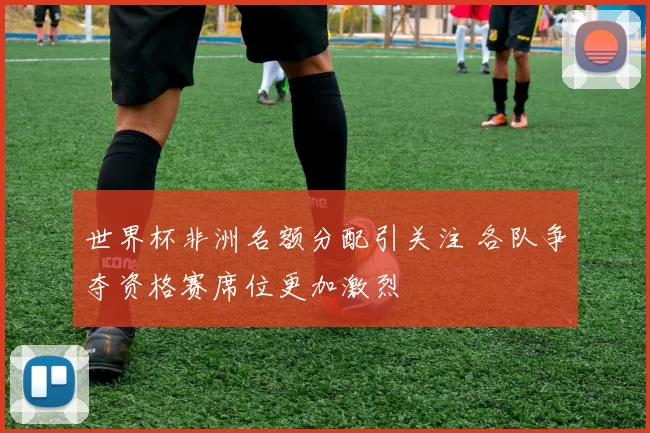 世界杯非洲名额分配引关注 各队争夺资格赛席位更加激烈
