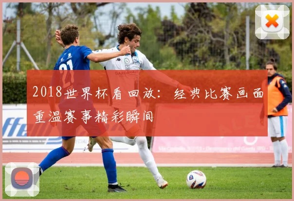 2018世界杯看回放：经典比赛画面重温赛事精彩瞬间