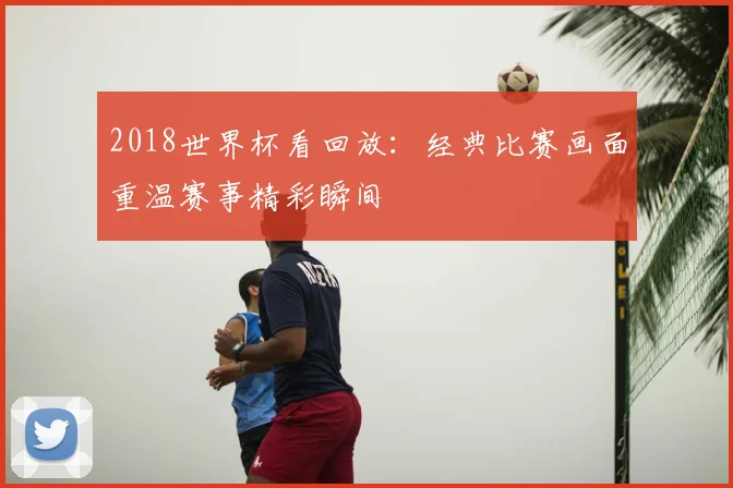 2018世界杯看回放：经典比赛画面重温赛事精彩瞬间