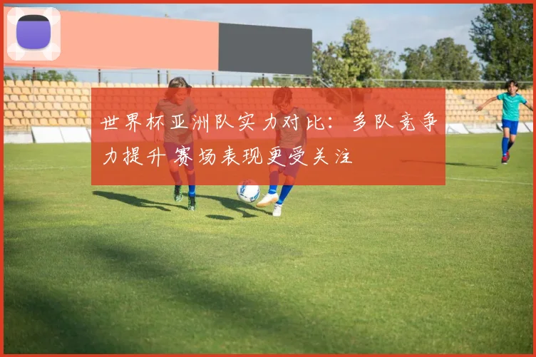 世界杯亚洲队实力对比：多队竞争力提升 赛场表现更受关注