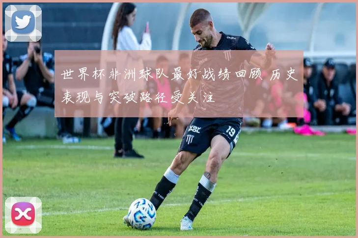 世界杯非洲球队最好战绩回顾 历史表现与突破路径受关注