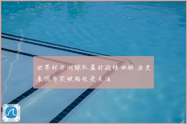 世界杯非洲球队最好战绩回顾 历史表现与突破路径受关注