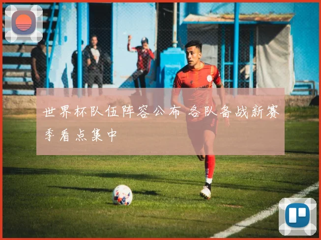 世界杯队伍阵容公布 各队备战新赛季看点集中