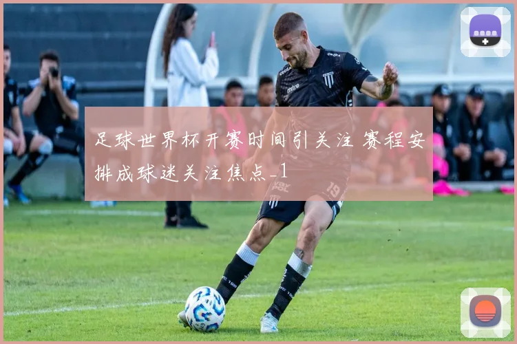 足球世界杯开赛时间引关注 赛程安排成球迷关注焦点_1