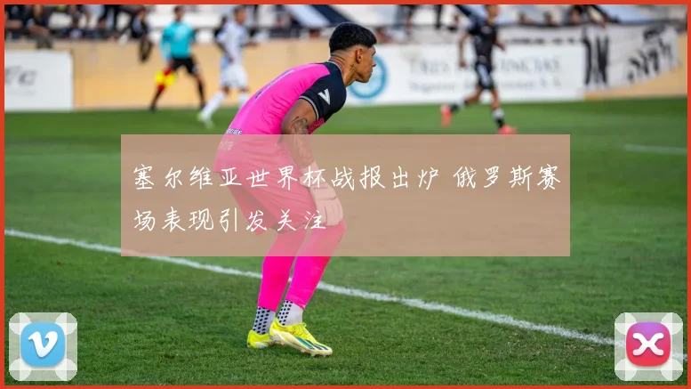 塞尔维亚世界杯战报出炉 俄罗斯赛场表现引发关注