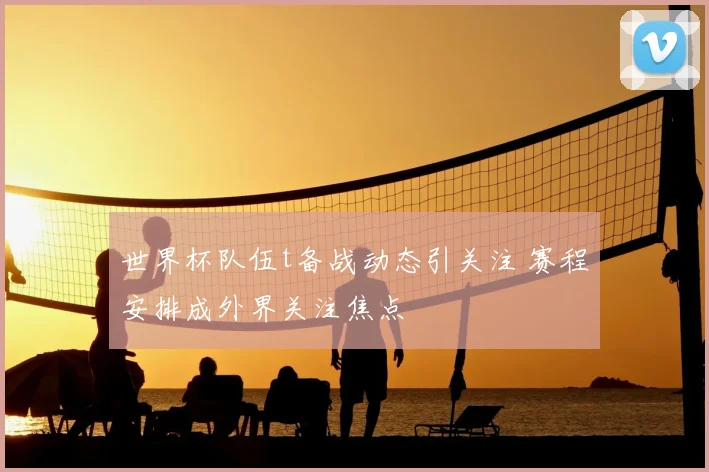 世界杯队伍t备战动态引关注 赛程安排成外界关注焦点