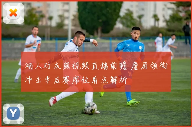 湖人对灰熊视频直播前瞻 詹眉领衔冲击季后赛席位看点解析