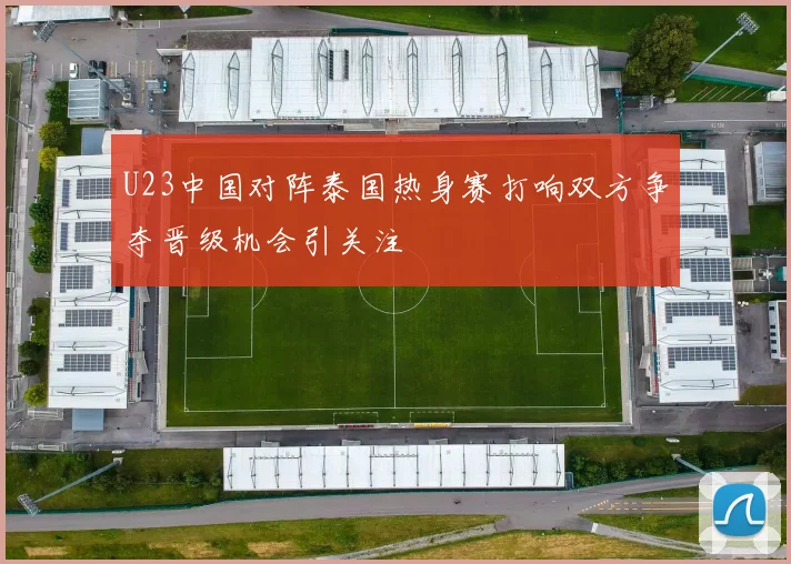 U23中国对阵泰国热身赛打响双方争夺晋级机会引关注