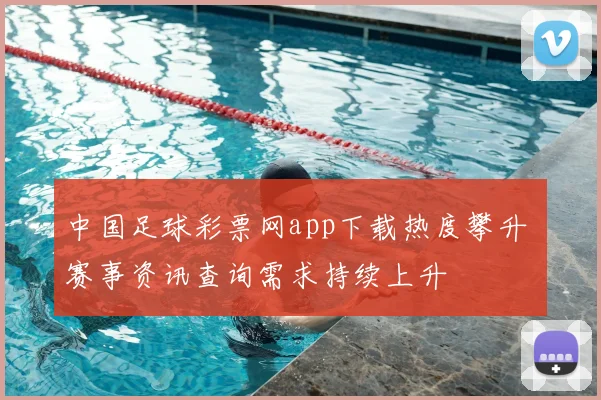 中国足球彩票网app下载热度攀升 赛事资讯查询需求持续上升