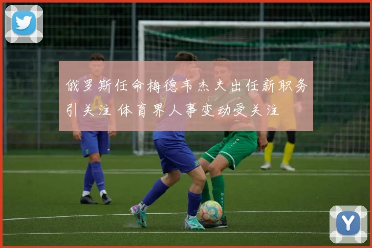 俄罗斯任命梅德韦杰夫出任新职务引关注 体育界人事变动受关注