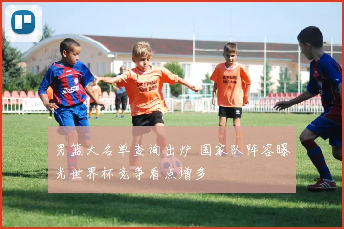 男篮大名单查询出炉 国家队阵容曝光世界杯竞争看点增多