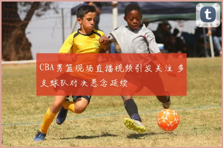 CBA男篮现场直播视频引发关注 多支球队对决悬念延续