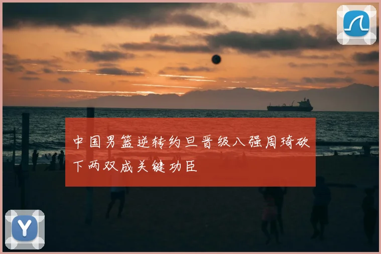 中国男篮逆转约旦晋级八强周琦砍下两双成关键功臣