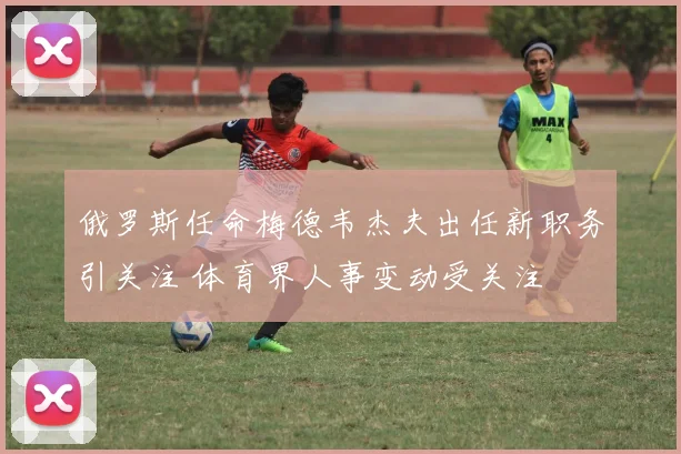 俄罗斯任命梅德韦杰夫出任新职务引关注 体育界人事变动受关注