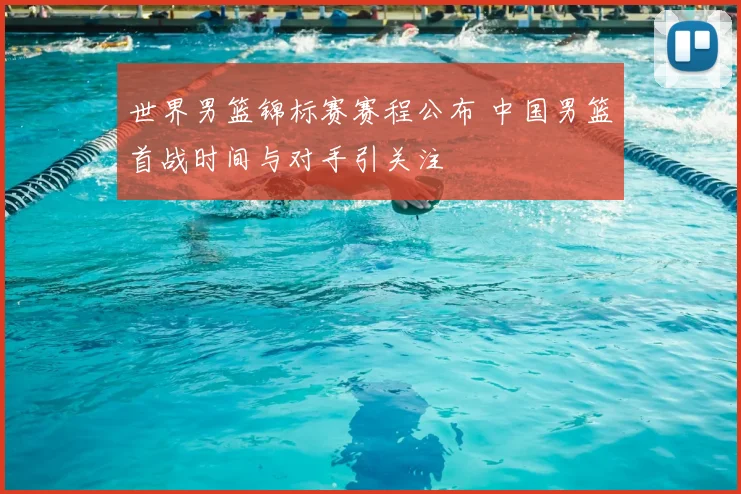 世界男篮锦标赛赛程公布 中国男篮首战时间与对手引关注