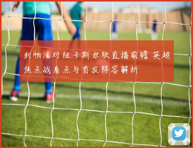 利物浦对纽卡斯尔联直播前瞻 英超焦点战看点与首发阵容解析