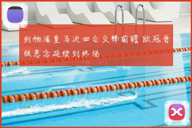 利物浦皇马次回合交锋前瞻 欧冠晋级悬念延续到终场