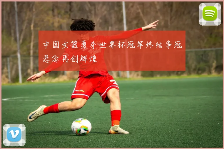 中国女篮勇夺世界杯冠军终结争冠悬念再创辉煌