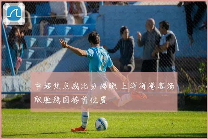 中超焦点战比分揭晓 上海海港客场取胜稳固榜首位置