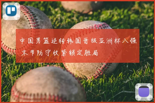 中国男篮逆转韩国晋级亚洲杯八强 末节防守收紧锁定胜局