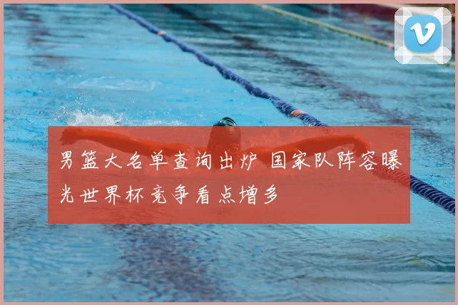 男篮大名单查询出炉 国家队阵容曝光世界杯竞争看点增多