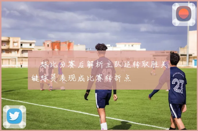 堔球比分赛后解析主队逆转取胜关键球员表现成比赛转折点