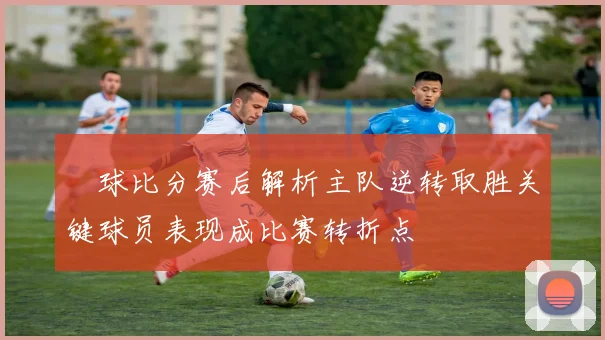 堔球比分赛后解析主队逆转取胜关键球员表现成比赛转折点