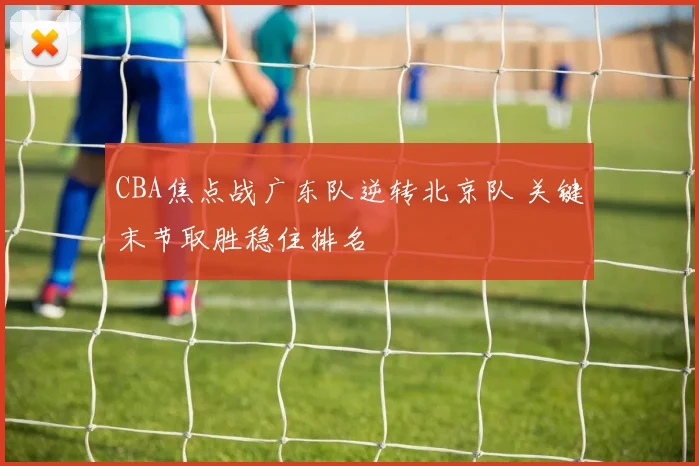 CBA焦点战广东队逆转北京队 关键末节取胜稳住排名