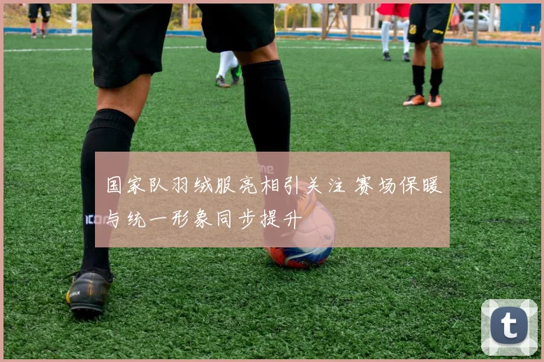 国家队羽绒服亮相引关注 赛场保暖与统一形象同步提升