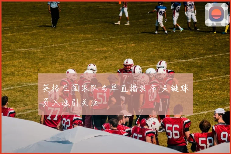 英格兰国家队名单直播发布 关键球员入选引关注