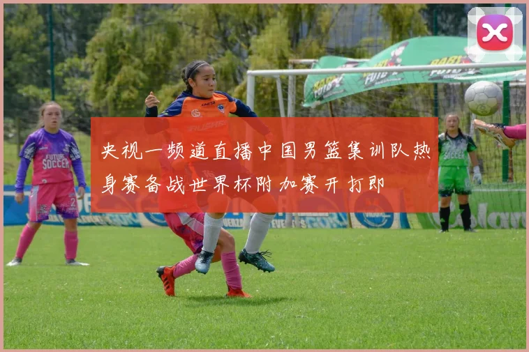 央视一频道直播中国男篮集训队热身赛备战世界杯附加赛开打即