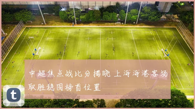 中超焦点战比分揭晓 上海海港客场取胜稳固榜首位置