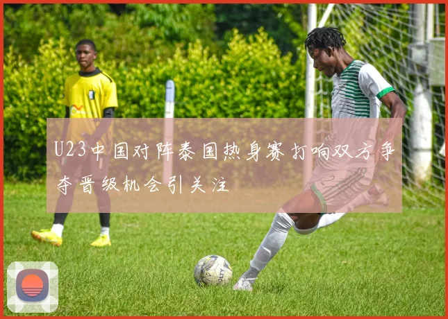 U23中国对阵泰国热身赛打响双方争夺晋级机会引关注