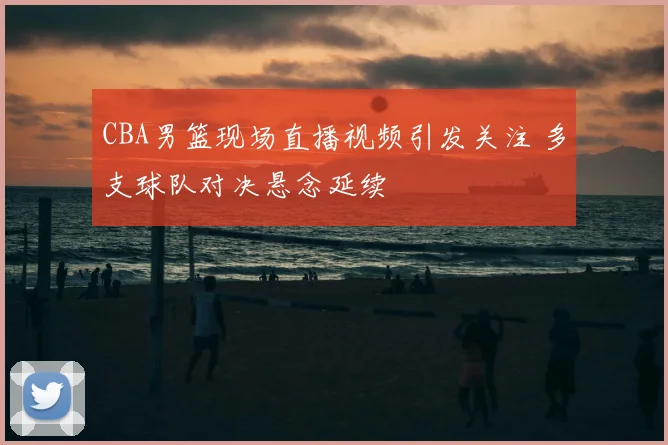 CBA男篮现场直播视频引发关注 多支球队对决悬念延续