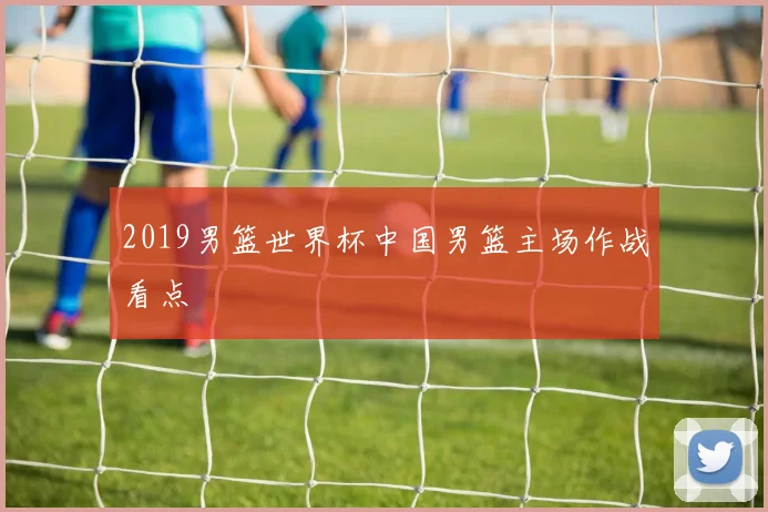 2019男篮世界杯中国男篮主场作战看点