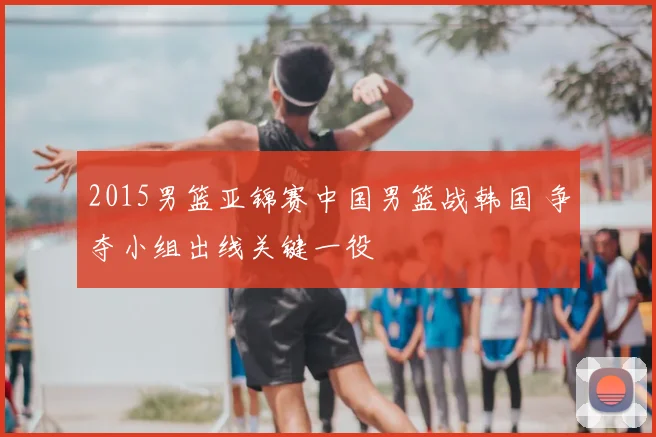 2015男篮亚锦赛中国男篮战韩国 争夺小组出线关键一役