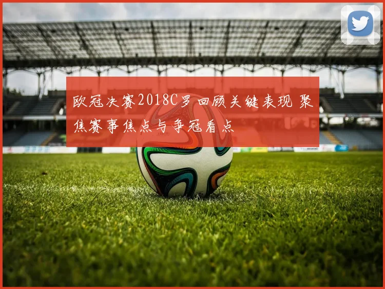 欧冠决赛2018C罗回顾关键表现 聚焦赛事焦点与争冠看点