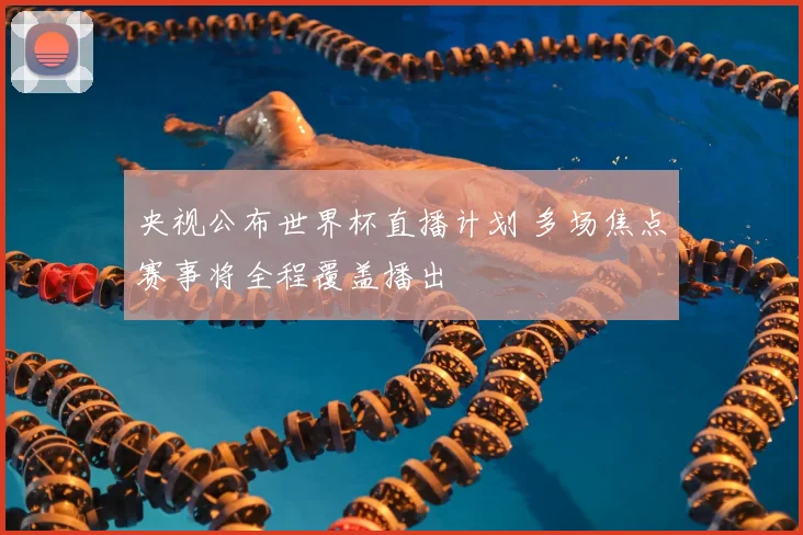 央视公布世界杯直播计划 多场焦点赛事将全程覆盖播出