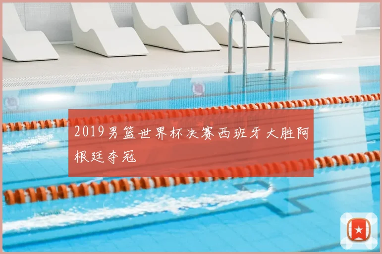 2019男篮世界杯决赛西班牙大胜阿根廷夺冠