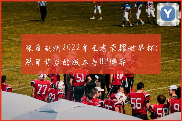 深度剖析2022年王者荣耀世界杯：冠军背后的版本与BP博弈