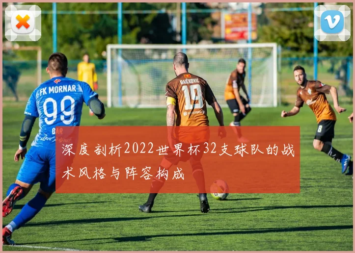 深度剖析2022世界杯32支球队的战术风格与阵容构成