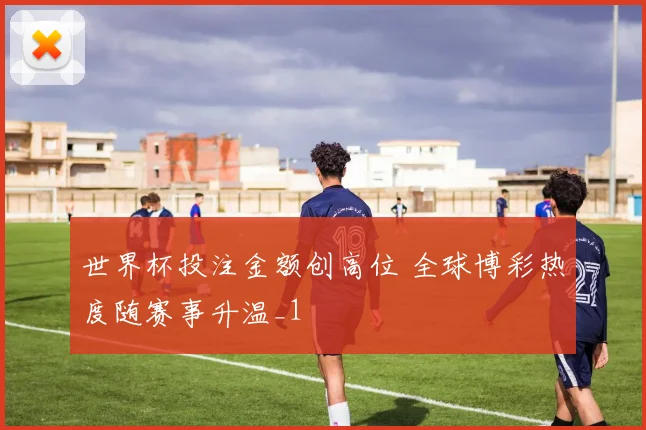 世界杯投注金额创高位 全球博彩热度随赛事升温_1